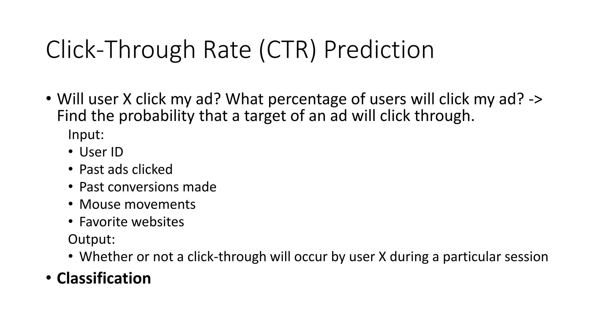 Click-Through Rate (CTR) Prediction
• Will user X click my ad? What percentage of users will click my ad? ->
Find the probability that a target of an ad will click through.
Input:
• User ID
• Past ads clicked
• Past conversions made
• Mouse movements
• Favorite websites
Output:
• Whether or not a click-through will occur by user X during a particular session
• Classification
 