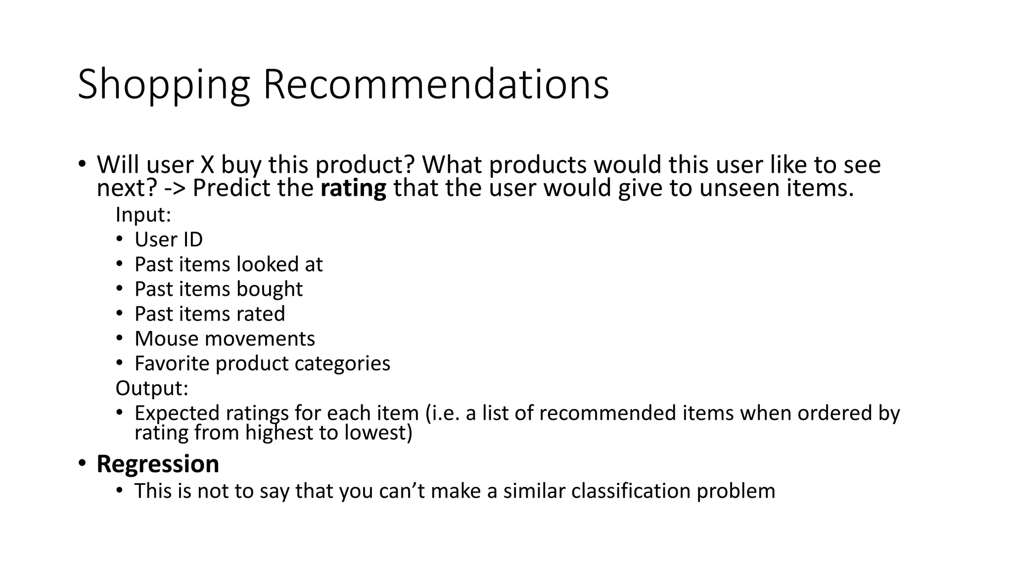 Shopping Recommendations
• Will user X buy this product? What products would this user like to see
next? -> Predict the rating that the user would give to unseen items.
Input:
• User ID
• Past items looked at
• Past items bought
• Past items rated
• Mouse movements
• Favorite product categories
Output:
• Expected ratings for each item (i.e. a list of recommended items when ordered by
rating from highest to lowest)
• Regression
• This is not to say that you can’t make a similar classification problem
 