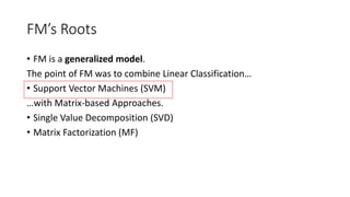 FM’s Roots
• FM is a generalized model.
The point of FM was to combine Linear Classification…
• Support Vector Machines (SVM)
…with Matrix-based Approaches.
• Single Value Decomposition (SVD)
• Matrix Factorization (MF)
 
