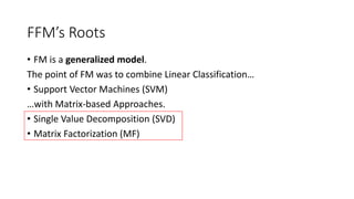 FFM’s Roots
• FM is a generalized model.
The point of FM was to combine Linear Classification…
• Support Vector Machines (SVM)
…with Matrix-based Approaches.
• Single Value Decomposition (SVD)
• Matrix Factorization (MF)
 