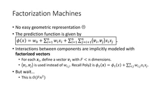 Factorization Machines
• No easy geometric representation 
• The prediction function is given by
𝜙 𝑥 = 𝑤0 + 𝑖=1
𝑛
𝑤𝑖 𝑥𝑖 + 𝑖=1
𝑛
𝑗=𝑖+1
𝑛
𝒗𝑖, 𝒗𝑗 𝑥𝑖 𝑥𝑗 .
• Interactions between components are implicitly modeled with
factorized vectors
• For each 𝒙𝑖, define a vector 𝒗𝑖 with 𝐹 < 𝑛 dimensions.
• 𝒗𝑖, 𝒗𝑗 is used instead of 𝑤𝑖,𝑗. Recall Poly2 is 𝜙2 𝒙 = 𝜙1 𝑥 + 𝑖<𝑗
𝑛
𝑤𝑖,𝑗 𝑥𝑖 𝑥𝑗.
• But wait…
• This is 𝑂(𝐹𝑛2)
 