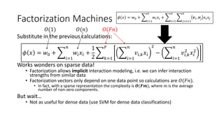 Factorization Machines
Substitute in the previous calculations:
𝜙 𝑥 = 𝑤0 +
𝑖=1
𝑛
𝑤𝑖 𝑥𝑖 +
1
2 𝑘=1
𝐹
𝑖=1
𝑛
𝑣𝑖,𝑘 𝑥𝑖
2
−
𝑖=1
𝑛
𝑣𝑖,𝑘
2
𝑥𝑖
2
Works wonders on sparse data!
• Factorization allows implicit interaction modeling, i.e. we can infer interaction
strengths from similar data
• Factorization vectors only depend on one data point so calculations are 𝑂(𝐹𝑛).
• In fact, with a sparse representation the complexity is 𝑶(𝑭𝒎), where 𝑚 is the average
number of non-zero components.
But wait…
• Not as useful for dense data (use SVM for dense data classifications)
𝑂(1) 𝑂(𝑛) 𝑂 𝐹𝑛
𝜙 𝑥 = 𝑤0 +
𝑖=1
𝑛
𝑤𝑖 𝑥𝑖 +
𝑖=1
𝑛
𝑗=𝑖+1
𝑛
𝒗𝑖, 𝒗𝑗 𝑥𝑖 𝑥𝑗
 