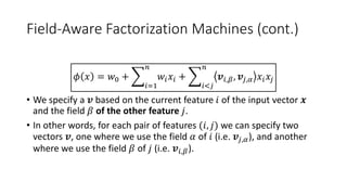 Field-Aware Factorization Machines (cont.)
𝜙 𝑥 = 𝑤0 +
𝑖=1
𝑛
𝑤𝑖 𝑥𝑖 +
𝑖<𝑗
𝑛
𝒗𝑖,𝛽, 𝒗𝑗,𝛼 𝑥𝑖 𝑥𝑗
• We specify a 𝒗 based on the current feature 𝑖 of the input vector 𝒙
and the field 𝛽 of the other feature 𝑗.
• In other words, for each pair of features (𝑖, 𝑗) we can specify two
vectors 𝒗, one where we use the field 𝛼 of 𝑖 (i.e. 𝒗𝑗,𝛼), and another
where we use the field 𝛽 of 𝑗 (i.e. 𝒗𝑖,𝛽).
 