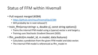 Status of FFM within Hivemall
• Pull request merged (#284)
• https://github.com/myui/hivemall/pull/284
• Will probably be in next release(?)
• train_ffm(array<string> x, double y[, const string options])
• Trains the internal FFM model using a (sparse) vector x and target y.
• Training uses Stochastic Gradient Descent (SGD).
• ffm_predict(m.model_id, m.model, data.features)
• Calculates a prediction from the given FFM model and data vector.
• The internal FFM model is referenced as ffm_model m
 