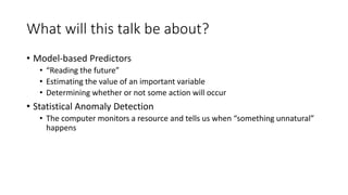 What will this talk be about?
• Model-based Predictors
• “Reading the future”
• Estimating the value of an important variable
• Determining whether or not some action will occur
• Statistical Anomaly Detection
• The computer monitors a resource and tells us when “something unnatural”
happens
 