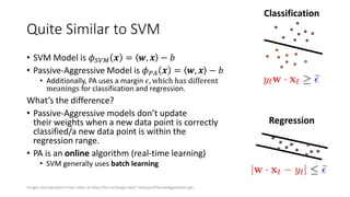 Quite Similar to SVM
• SVM Model is 𝜙 𝑆𝑉𝑀 𝒙 = 𝒘, 𝒙 − 𝑏
• Passive-Aggressive Model is 𝜙 𝑃𝐴 𝒙 = 𝒘, 𝒙 − 𝑏
• Additionally, PA uses a margin 𝜖, which has different
meanings for classification and regression.
What’s the difference?
• Passive-Aggressive models don’t update
their weights when a new data point is correctly
classified/a new data point is within the
regression range.
• PA is an online algorithm (real-time learning)
• SVM generally uses batch learning
Classification
Regression
Images and equations from slides at http://ttic.uchicago.edu/~shai/ppt/PassiveAggressive.ppt
 