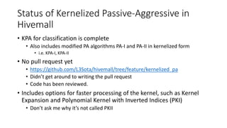 Status of Kernelized Passive-Aggressive in
Hivemall
• KPA for classification is complete
• Also includes modified PA algorithms PA-I and PA-II in kernelized form
• i.e. KPA-I, KPA-II
• No pull request yet
• https://github.com/L3Sota/hivemall/tree/feature/kernelized_pa
• Didn’t get around to writing the pull request
• Code has been reviewed.
• Includes options for faster processing of the kernel, such as Kernel
Expansion and Polynomial Kernel with Inverted Indices (PKI)
• Don’t ask me why it’s not called PKII
 