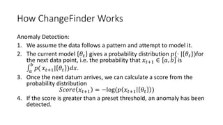 How ChangeFinder Works
Anomaly Detection:
1. We assume the data follows a pattern and attempt to model it.
2. The current model 𝜃𝑡 gives a probability distribution 𝑝(⋅ | 𝜃𝑡 )for
the next data point, i.e. the probability that 𝑥 𝑡+1 ∈ 𝑎, 𝑏 is
𝑎
𝑏
𝑝( 𝑥 𝑡+1| 𝜃𝑡 )𝑑𝑥.
3. Once the next datum arrives, we can calculate a score from the
probability distribution
𝑆𝑐𝑜𝑟𝑒 𝑥 𝑡+1 = −log(𝑝 𝑥 𝑡+1 𝜃𝑡 )
4. If the score is greater than a preset threshold, an anomaly has been
detected.
 