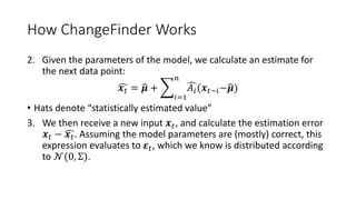 How ChangeFinder Works
2. Given the parameters of the model, we calculate an estimate for
the next data point:
𝒙 𝑡 = 𝝁 +
𝑖=1
𝑛
𝐴𝑖(𝒙 𝑡−𝑖− 𝝁)
• Hats denote “statistically estimated value”
3. We then receive a new input 𝒙 𝑡, and calculate the estimation error
𝒙 𝑡 − 𝒙 𝑡. Assuming the model parameters are (mostly) correct, this
expression evaluates to 𝜺 𝑡, which we know is distributed according
to 𝒩(0, Σ).
 