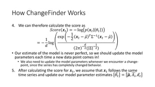 How ChangeFinder Works
4. We can therefore calculate the score as
𝑆𝑐𝑜𝑟𝑒 𝒙 𝑡 = − log 𝑝 𝒙 𝑡 𝜃𝑡
= −
1
𝑑
log
exp −
1
2
𝒙 𝑡 − 𝜇 𝑇
Σ−1
𝒙 𝑡 − 𝜇
2𝜋 −
𝑑
2( Σ −
1
2)
• Our estimate of the model is never perfect, so we should update the model
parameters each time a new data point comes in!
• We also need to update the model parameters whenever we encounter a change-
point, since the series has completely changed behavior.
5. After calculating the score for 𝒙 𝑡, we assume that 𝒙 𝑡 follows the same
time series and update our model parameter estimates 𝜃𝑡 = 𝝁, 𝐴𝑖, 𝜺 𝑡
 