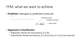 FFM: what we want to achieve
• Prediction: Data goes in, predictions come out
• CTR
• Shopping recommendations
𝑦 = 𝜙(𝒙)
• Regression & Classification
• Regression: Results are real-valued (𝑦, 𝑦 ∈ ℝ)
• Classification: Results are binary (𝑦, 𝑦 ∈ {0,1} and 𝑦, 𝑦 ∈ {±1} are common)
Prediction result
Prediction function
Input vector
 