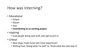 How was Interning?
• Educational
• Eclipse
• Maven
• Java
• Contributing to an existing project
• Inspiring
• Cool people doing cool stuff, and I get to join in
• Critical
• Next steps: Code more! Get more experience!
• Shifting from “doing what I’m told” to “think what the next step is”
 