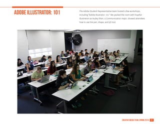 11creative media team, spring 2016
ADOBE ILLUSTRATOR: 101 The Adobe Student Representative team hosted a few workshops,
including "Adobe Illustrator: 101." We packed the room with hopeful
illustrators as Audey Shen, a Communication major, showed attendees
how to use the pen, shape, and 3D tool.
 