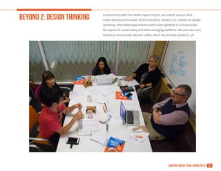 12creative media team, spring 2016
BEYOND Z: DESIGN THINKING In partnership with the Media Impact Project, we hosted Jessica Clark,
media futurist and Founder of Dot Connector Studios, for a hands-on design
workshop. Attendees experimented with a new alphabet to communicate
the impact of virtual reality and other emerging platforms. We were also very
excited to serve Dunkin Donuts coffee, which has recently landed in LA!
 