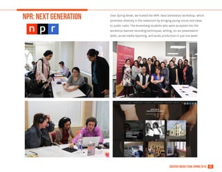 13creative media team, spring 2016
NPR: NEXT GEneration Over Spring Break, we hosted the NPR: Next Generation workshop, which
promotes diversity in the newsroom by bringing young voices and ideas
to public radio. The Annenberg students who were accepted into the
workshop learned recording techniques, writing, on-air presentation
skills, social media reporting, and audio production in just one week.
 