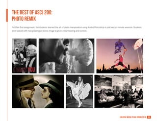 16creative media team, spring 2016
The Best of ASCJ 200:
PHOTO REMIX
For their first assignment, the students learned the art of photo manipulation using Adobe Photoshop in just two 50-minute sessions. Students
were tasked with manipulating an iconic image to give it new meaning and context.
 