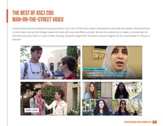 18creative media team, spring 2016
The Best of ASCJ 200:
MAN-on-the-street video
In lecture they learned to deconstruct good journalism, and in lab, it's their job to make it themselves! In only a few short weeks, they learned how
to shoot video, slice up their footage, create title cards, add music and effects, and edit. We sent the students out to create a 2-minute Man-On-
The-Street (Vox Pop) video on a topic of their choosing. Questions ranged from 'Should we let Syrian refugees into the United States?' to 'Are you a
feminist?'
 