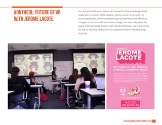 7creative media team, spring 2016
#ONTHEDL: future of VR
with jerome lacote
Our 2nd #OnTheDL event delved into the world of virtual and augmented
reality with acclaimed UI/UX designer, Jerome Lacote. As an expert in
the emerging field, Jerome walked through his experience and offered his
thoughts on the future of User Interface Design, and how it fits within the
space of Virtual Reality. Another sold-out (but free) event, we live streamed
his talk on TwitchTV, where over 100 additional students followed along
remotely.
 