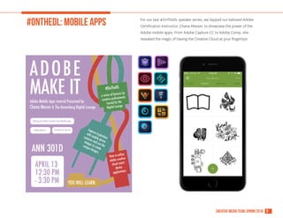 8creative media team, spring 2016
#ONTHEDL: MOBILE APPS For our last #OnTheDL speaker series, we tapped our beloved Adobe
Certification Instructor, Chana Messer, to showcase the power of the
Adobe mobile apps. From Adobe Capture CC to Adobe Comp, she
revealed the magic of having the Creative Cloud at your fingertips.
ADOBE
MAKE ITAdobe Mobile Apps tutorial Presented by
Chana Messer & The Annenberg Digital Lounge
YOU WILL LEARN:
#OnTheDL
a series of lectures by
creative professionals
hosted by the
Digital Lounge
APRIL 13
12:30 PM
- 3:30 PM
Utilizing the Adobe Creative Cloud Mobile Apps
Adobe Make it Creativity on the Go Capture inspiration
with mobile device
cameras and use the
images to create
unique designs.
How to utilize
adobe creative
cloud smart
device
applications
ANN 301D
 