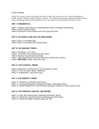 Course Content:
During the course of study, the student will learn to hear and discuss music by using the elements of
timbre, melody, harmony, rhythm, texture, and form. The student will also learn general information about
music terminology and how the elements of music are used in the style periods of western music.
UNIT I- FUNDAMENTALS
Week 1- Syllabus overview/Course Procedures/Basic Music Vocabulary & Composition
Week 2- Ancient Greece & Rome
Week 3-Instruments of the Orchestra and Voice Types/First Quiz
UNIT II: THE MIDDLE AGES AND THE RENAISSANCE
Week 3- Music in the Middle Ages;
Week 4- Music in the Renaissance (Second Quiz)
UNIT III: THE BAROQUE PERIOD
Week 4- Introduction to J.S. Bach
Week 5- Forms/New instruments/Instrumental Music
Week 6- Baroque Instrumental Music/Opera
Week 7- Other Choral Music/Finish Unit (Third Quiz) and Mid-Term Review
Week 8- MID-TERM Go Over Exam/ The Piano
UNIT IV: THE CLASSICAL PERIOD
Week 9- Introduction to Classical Form and Composition Layout
Week 10- Focus on Haydn, Mozart, Beethoven.
Week 11 –Review/Finish Unit (Fourth Quiz)
UNIT V: THE ROMANTIC PERIOD
Week 11- Introduction to Romantic Short Forms
Week 12 – Virtuosos/Nationalism/Orchestration/Program Music/Italian Opera
Week 13- Richard Wagner/Finish Unit (Fifth Quiz) and begin Introduction to 20th Century music.
UNIT VI: THE TWENTIETH CENTURY AND BEYOND
Week 13 –Early 20th Century/French Impression/Communist Russia
Week 14- Twelve-Tone System/American Composers/Late 20th Century
Week 15- Final Exam Review/ Research paper due TBA
 