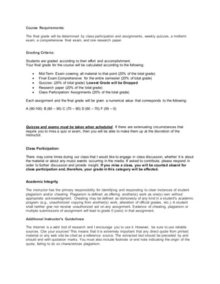 Course Requirements:
The final grade will be determined by class participation and assignments, weekly quizzes, a midterm
exam, a comprehensive final exam, and one research paper.
Grading Criteria:
Students are graded according to their effort and accomplishment.
Your final grade for the course will be calculated according to the following:
 Mid-Term Exam covering all material to that point (20% of the total grade)
 Final Exam Comprehensive for the entire semester (20% of total grade)
 Quizzes: (20% of total grade) Lowest Grade will be Dropped
 Research paper (20% of the total grade)
 Class Participation/ Assignments (20% of the total grade)
Each assignment and the final grade will be given a numerical value that corresponds to the following:
A (90-100) B (80 – 90) C (70 – 80) D (60 – 70) F (59 – 0)
Quizzes and exams must be taken when scheduled. If there are extenuating circumstances that
require you to miss a quiz or exam, then you will be able to make them up at the discretion of the
instructor.
Class Participation:
There may come times during our class that I would like to engage in class discussion, whether it is about
the material or about any music events occurring in the media. If asked to contribute, please respond in
order to further discussion and provide insight. If you miss a class, you will be counted absent for
class participation and, therefore, your grade in this category will be affected.
Academic Integrity
The instructor has the primary responsibility for identifying and responding to clear instances of student
plagiarism and/or cheating. Plagiarism is defined as offering another(s) work as one(s) own without
appropriate acknowledgment. Cheating may be defined as dishonesty of any kind in a student's academic
program (e.g., unauthorized copying from another(s) work, alteration of official grades, etc.). A student
shall neither give nor receive unauthorized aid on any assignment. Evidence of cheating, plagiarism or
multiple submissions of assignment will lead to grade 0 (zero) in that assignment.
Additional Instructor's Guidelines:
The Internet is a valid tool of research and I encourage you to use it. However, be sure to use reliable
sources. Cite your sources! This means that it is extremely important that any direct quote from printed
material or any web site be cited as a reference source. The extracted text should be preceded by and
should end with quotation marks. You must also include footnote or end note indicating the origin of the
quote, failing to do so characterizes plagiarism.
 