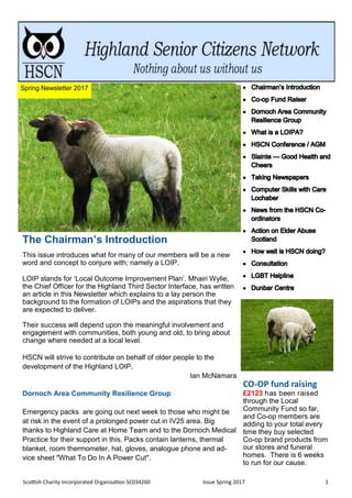 Scottish Charity Incorporated Organisation SC034260 Issue Spring 2017 1
The Chairman’s Introduction
This issue introduces what for many of our members will be a new
word and concept to conjure with; namely a LOIP.
LOIP stands for ‘Local Outcome Improvement Plan’. Mhairi Wylie,
the Chief Officer for the Highland Third Sector Interface, has written
an article in this Newsletter which explains to a lay person the
background to the formation of LOIPs and the aspirations that they
are expected to deliver.
Their success will depend upon the meaningful involvement and
engagement with communities, both young and old, to bring about
change where needed at a local level.
HSCN will strive to contribute on behalf of older people to the
development of the Highland LOIP.
Ian McNamara
Dornoch Area Community Resilience Group
Emergency packs are going out next week to those who might be
at risk in the event of a prolonged power cut in IV25 area. Big
thanks to Highland Care at Home Team and to the Dornoch Medical
Practice for their support in this. Packs contain lanterns, thermal
blanket, room thermometer, hat, gloves, analogue phone and ad-
vice sheet "What To Do In A Power Cut".
CO-OP fund raising
£2123 has been raised
through the Local
Community Fund so far,
and Co-op members are
adding to your total every
time they buy selected
Co-op brand products from
our stores and funeral
homes. There is 6 weeks
to run for our cause.
Spring Newsletter 2017
 