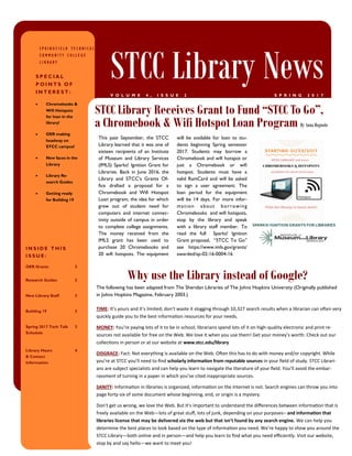 This past September, the STCC
Library learned that it was one of
sixteen recipients of an Institute
of Museum and Library Services
(IMLS) Sparks! Ignition Grant for
Libraries. Back in June 2016, the
Library and STCC’s Grants Of-
fice drafted a proposal for a
Chromebook and Wifi Hotspot
Loan program, the idea for which
grew out of student need for
computers and internet connec-
tivity outside of campus in order
to complete college assignments.
The money received from the
IMLS grant has been used to
purchase 20 Chromebooks and
20 wifi hotspots. The equipment
will be available for loan to stu-
dents beginning Spring semester
2017. Students may borrow a
Chromebook and wifi hotspot or
just a Chromebook or wifi
hotspot. Students must have a
valid RamCard and will be asked
to sign a user agreement. The
loan period for the equipment
will be 14 days. For more infor-
mation about borrowing
Chromebooks and wifi hotspots,
stop by the library and speak
with a library staff member. To
read the full Sparks! Ignition
Grant proposal, “STCC To Go”
see https://www.imls.gov/grants/
awarded/sp-02-16-0004-16
The following has been adapted from The Sheridan Libraries of The Johns Hopkins University (Originally published
in Johns Hopkins Magazine, February 2003.)
TIME: It’s yours and it’s limited; don’t waste it slogging through 10,327 search results when a librarian can often very
quickly guide you to the best information resources for your needs.
MONEY: You’re paying lots of it to be in school; librarians spend lots of it on high-quality electronic and print re-
sources not available for free on the Web. We love it when you use them! Get your money’s worth: Check out our
collections in person or at our website at www.stcc.edu/library
DISGRACE: Fact: Not everything is available on the Web. Often this has to do with money and/or copyright. While
you’re at STCC you’ll need to find scholarly information from reputable sources in your field of study. STCC Librari-
ans are subject specialists and can help you learn to navigate the literature of your field. You’ll avoid the embar-
rassment of turning in a paper in which you’ve cited inappropriate sources.
SANITY: Information in libraries is organized; information on the Internet is not. Search engines can throw you into
page forty-six of some document whose beginning, end, or origin is a mystery.
Don’t get us wrong, we love the Web. But it’s important to understand the differences between information that is
freely available on the Web—lots of great stuff, lots of junk, depending on your purposes– and information that
libraries license that may be delivered via the web but that isn’t found by any search engine. We can help you
determine the best places to look based on the type of information you need. We’re happy to show you around the
STCC Library—both online and in person—and help you learn to find what you need efficiently. Visit our website,
stop by and say hello—we want to meet you!
STCC Library Receives Grant to Fund “STCC To Go”,
a Chromebook & Wifi Hotspot Loan Program By Anna Bognolo
I N S I D E T H I S
I S S U E :
OER Grants 2
Research Guides 2
New Library Staff 3
Building 19 3
Spring 2017 Tech Talk
Schedule
3
Library Hours
& Contact
Information
4
Why use the Library instead of Google?
S P R I N G F I E L D T E C H N I C A L
C O M M U N I T Y C O L L E G E
L I B R A R Y
STCC Library NewsS P R I N G 2 0 1 7V O L U M E 4 , I S S U E 2
S P E C I A L
P O I N T S O F
I N T E R E S T :
 Chromebooks &
Wifi Hotspots
for loan in the
library!
 OER making
headway on
STCC campus!
 New faces in the
Library
 Library Re-
search Guides
 Getting ready
for Building 19
 