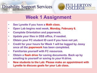 Week 1 Assignment
• See Lynette if you have a Math class.
• Open Lab begins next week, Monday, February 6.
• Complete Orientation and paperwork.
• Update your files in DSS office, if needed.
• Obtain your FC student ID card if you have not yet.
• Credit for your hours for Week 1 will be logged by Jassy
once all the paperwork has been completed.
• Familiarize yourself with FC resources.
• Obtain a flash drive for saving documents. Back up by
emailing to yourself or saving to your H:drive.
• New students to the Lab: Please make an appointment with
Lynette to discuss goals for your Lab class.
 
