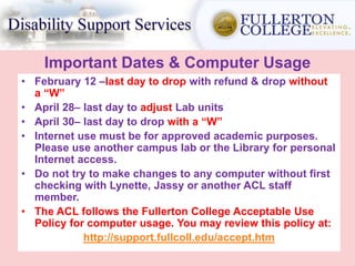 Important Dates & Computer Usage
• February 12 –last day to drop with refund & drop without
a “W”
• April 28– last day to adjust Lab units
• April 30– last day to drop with a “W”
• Internet use must be for approved academic purposes.
Please use another campus lab or the Library for personal
Internet access.
• Do not try to make changes to any computer without first
checking with Lynette, Jassy or another ACL staff
member.
• The ACL follows the Fullerton College Acceptable Use
Policy for computer usage. You may review this policy at:
http://support.fullcoll.edu/accept.htm
 