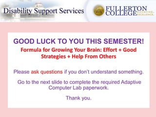 GOOD LUCK TO YOU THIS SEMESTER!
Formula for Growing Your Brain: Effort + Good
Strategies + Help From Others
Please ask questions if you don’t understand something.
Go to the next slide to complete the required Adaptive
Computer Lab paperwork.
Thank you.
 