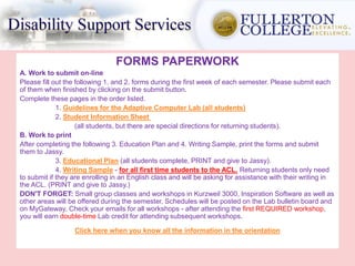 FORMS PAPERWORK
A. Work to submit on-line
Please fill out the following 1. and 2. forms during the first week of each semester. Please submit each
of them when finished by clicking on the submit button.
Complete these pages in the order listed.
1. Guidelines for the Adaptive Computer Lab (all students)
2. Student Information Sheet
(all students, but there are special directions for returning students).
B. Work to print
After completing the following 3. Education Plan and 4. Writing Sample, print the forms and submit
them to Jassy.
3. Educational Plan (all students complete, PRINT and give to Jassy).
4. Writing Sample - for all first time students to the ACL. Returning students only need
to submit if they are enrolling in an English class and will be asking for assistance with their writing in
the ACL. (PRINT and give to Jassy.)
DON'T FORGET: Small group classes and workshops in Kurzweil 3000, Inspiration Software as well as
other areas will be offered during the semester. Schedules will be posted on the Lab bulletin board and
on MyGateway. Check your emails for all workshops - after attending the first REQUIRED workshop,
you will earn double-time Lab credit for attending subsequent workshops.
Click here when you know all the information in the orientation
 