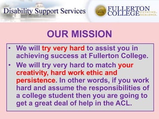 OUR MISSION
• We will try very hard to assist you in
achieving success at Fullerton College.
• We will try very hard to match your
creativity, hard work ethic and
persistence. In other words, if you work
hard and assume the responsibilities of
a college student then you are going to
get a great deal of help in the ACL.
 
