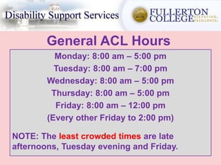 General ACL Hours
Monday: 8:00 am – 5:00 pm
Tuesday: 8:00 am – 7:00 pm
Wednesday: 8:00 am – 5:00 pm
Thursday: 8:00 am – 5:00 pm
Friday: 8:00 am – 12:00 pm
(Every other Friday to 2:00 pm)
NOTE: The least crowded times are late
afternoons, Tuesday evening and Friday.
 