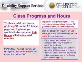 Class Progress and Hours
To check total Lab hours,
go to myFC on the FC home
page and log in as you
would a Lab computer. Lab
Usage will display total
minutes.
Each 0.5 (1/2) unit requires 24 Lab
hours, so 1 unit would require 48 Lab
hours for the semester.
• If you have 1 unit and you only
complete 42 hours, you earn no
credit for the 1 unit.
• Likewise, if you have 1 unit and you
complete 100 hours, you only earn
credit for 1 unit; however, you will be
asked to increase your units. Change
your units by April 28.
DEADLINES – April 28 to make any
changes to units and April 30 is last
day to drop with a “W”.
To pass the class (P for Progress) , you
must attend one workshop, training OR
group instruction, in addition to hours.
 