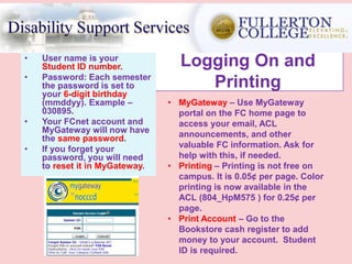 Logging On and
Printing
• User name is your
Student ID number.
• Password: Each semester
the password is set to
your 6-digit birthday
(mmddyy). Example –
030895.
• Your FCnet account and
MyGateway will now have
the same password.
• If you forget your
password, you will need
to reset it in MyGateway.
• MyGateway – Use MyGateway
portal on the FC home page to
access your email, ACL
announcements, and other
valuable FC information. Ask for
help with this, if needed.
• Printing – Printing is not free on
campus. It is 0.05¢ per page. Color
printing is now available in the
ACL (804_HpM575 ) for 0.25¢ per
page.
• Print Account – Go to the
Bookstore cash register to add
money to your account. Student
ID is required.
 