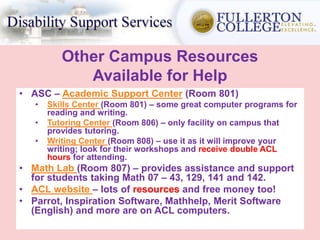 Other Campus Resources
Available for Help
• ASC – Academic Support Center (Room 801)
• Skills Center (Room 801) – some great computer programs for
reading and writing.
• Tutoring Center (Room 806) – only facility on campus that
provides tutoring.
• Writing Center (Room 808) – use it as it will improve your
writing; look for their workshops and receive double ACL
hours for attending.
• Math Lab (Room 807) – provides assistance and support
for students taking Math 07 – 43, 129, 141 and 142.
• ACL website – lots of resources and free money too!
• Parrot, Inspiration Software, Mathhelp, Merit Software
(English) and more are on ACL computers.
 