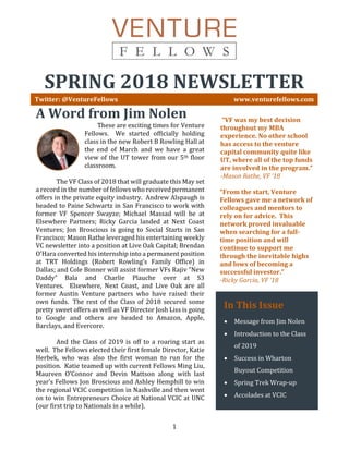 1
SPRING 2018 NEWSLETTER
Twitter: @VentureFellows www.venturefellows.com
A Word from Jim Nolen
These are exciting times for Venture
Fellows. We started officially holding
class in the new Robert B Rowling Hall at
the end of March and we have a great
view of the UT tower from our 5th floor
classroom.
The VF Class of 2018 that will graduate this May set
a record in the number of fellows who received permanent
offers in the private equity industry. Andrew Alspaugh is
headed to Paine Schwartz in San Francisco to work with
former VF Spencer Swayze; Michael Massad will be at
Elsewhere Partners; Ricky Garcia landed at Next Coast
Ventures; Jon Broscious is going to Social Starts in San
Francisco; Mason Rathe leveraged his entertaining weekly
VC newsletter into a position at Live Oak Capital; Brendan
O’Hara converted his internship into a permanent position
at TRT Holdings (Robert Rowling’s Family Office) in
Dallas; and Cole Bonner will assist former VFs Rajiv “New
Daddy” Bala and Charlie Plauche over at S3
Ventures. Elsewhere, Next Coast, and Live Oak are all
former Austin Venture partners who have raised their
own funds. The rest of the Class of 2018 secured some
pretty sweet offers as well as VF Director Josh Liss is going
to Google and others are headed to Amazon, Apple,
Barclays, and Evercore.
And the Class of 2019 is off to a roaring start as
well. The Fellows elected their first female Director, Katie
Herbek, who was also the first woman to run for the
position. Katie teamed up with current Fellows Ming Liu,
Maureen O’Connor and Devin Mattson along with last
year’s Fellows Jon Broscious and Ashley Hemphill to win
the regional VCIC competition in Nashville and then went
on to win Entrepreneurs Choice at National VCIC at UNC
(our first trip to Nationals in a while).
“VF was my best decision
throughout my MBA
experience. No other school
has access to the venture
capital community quite like
UT, where all of the top funds
are involved in the program.”
-Mason Rathe, VF ‘18
In This Issue
• Message from Jim Nolen
• Introduction to the Class
of 2019
• Success in Wharton
Buyout Competition
• Spring Trek Wrap-up
• Accolades at VCIC
“From the start, Venture
Fellows gave me a network of
colleagues and mentors to
rely on for advice. This
network proved invaluable
when searching for a full-
time position and will
continue to support me
through the inevitable highs
and lows of becoming a
successful investor.”
-Ricky Garcia, VF ‘18
 