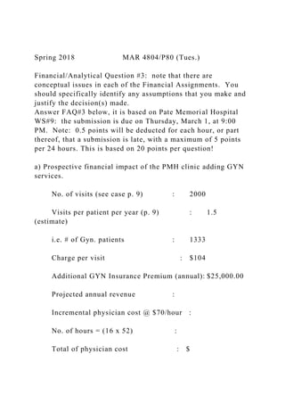 Spring 2018 MAR 4804/P80 (Tues.)
Financial/Analytical Question #3: note that there are
conceptual issues in each of the Financial Assignments. You
should specifically identify any assumptions that you make and
justify the decision(s) made.
Answer FAQ#3 below, it is based on Pate Memorial Hospital
WS#9: the submission is due on Thursday, March 1, at 9:00
PM. Note: 0.5 points will be deducted for each hour, or part
thereof, that a submission is late, with a maximum of 5 points
per 24 hours. This is based on 20 points per question!
a) Prospective financial impact of the PMH clinic adding GYN
services.
No. of visits (see case p. 9) : 2000
Visits per patient per year (p. 9) : 1.5
(estimate)
i.e. # of Gyn. patients : 1333
Charge per visit : $104
Additional GYN Insurance Premium (annual): $25,000.00
Projected annual revenue :
Incremental physician cost @ $70/hour :
No. of hours = (16 x 52) :
Total of physician cost : $
 