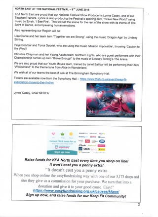 NORTH EAST ATTHENATIONAL FESTIVAL - 9™ JUNE 2018
KFA North East are proud that our National Festival Show Producer is Lynne Casey, one of our
Teacher/Trainers. Lynne is also producing the Festival's opening item, "Brave New World" using
music by Zyrah, 'I See Fire'. This will set the scene for the rest of the show with its theme of The
Spirit of Dance, encompassing human emotions.
Also representing our Region will be:
Lisa Clarke and her team item "Together we are Strong", using the music 'Dragon Age' by Lindsey
Stirling.
Faye Doorbar and Tonia Gabriel, who are using the music 'Mission Impossible', throwing 'Caution to
the Wind'!
Christine Chapman and her Young Adults team, Northern Lights, who are guest performers with their
Championship runner-up item "Brave Enough" to the music of Lindsey Stirling's The Arena.
We are also proud that our Youth Moves team, trained by Janet Balfour will be performing their item
"Wonderland" to the theme tune from Alice in Wonderland.
We wish all of our teams the best of luck at The Birmingham Symphony Hall.
Tickets areavailable nowfrom the Symphony Hall - https://www.thsh.co.uk/event/keep-fit-
association-move-to-the-rhythm
Lynne Casey, Chair NEKFA
C«»t»Ct FREE
' • , : '
amaioiKuu' jotalew^ Qfc) gtow JESS?
Sign up now
I Q805
Tteni^** t.oofc
Raise funds for KFA North East every time you shop on line!
It won't cost you a penny extra!
"It a
When you the way with of our 3,173 and
they give us a for your We a
and It to your Easy!"
https://www. easyfundraising. om. uk/causes/kfane/
Sign up now, and raise funds for our Keep Fit Community!
 