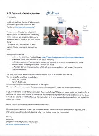 KFA Community Website goes live!
Hi everyone,
Just to let you know that the KFA Community
Website hasgone live, so you can see it!
The link is: http://keepfit.community/
The site is an offshoot of the officialKFA
website, but is also a standalone community
online presence just for us members and to
let people know all about us and what we are
doing!
The website has a presence for all the 9
regions. Have a browse and see what you
think.
Keeping you fit ten isfe
. HOME
• WHERE
• GELINIOUCH
North
East
Among the featuresare:
A link to the North East Facebook Page https://www.facebook.com/KFAMovesNorthEastRegion/
Classfinder (enter your postcode to find a class near you)
A GoogleMap, so that if you specify an address and postcode of an event, people can find it easily
Contact details of the RegionalChair,Secretary and RMLO
A "Contact Us"boxfor any enquiries (which will come to me, and then I will forward them to the
appropriate person)
The good news isthat we can now pull together content for it to be uploaded onto the site.
The two areas for which info is needed are:
News and Lifestyle
- What's On (Events)
Information is sought from branchesas well as the Region.
There are information templates that you can use, which also specify image size for use on the website.
If you would like to forward any information (News and Lifestyle/What's On) please could you email me for a
template and instructions on how to complete it. You can then complete the form and send to me for me check
it meets the criteria. I will then forward the information for it to be uploaded onto the website, and you will be
able to see it online!
Let me know if you have any queries or need any assistance.
Please explorethe website, forward me your news (and askfor the instructions on the format required), and
share, share, share the website link so that others can find our online KFA community!
Thanks,
Catherine
(Regional Community Website "Champion")
catherine.gilsenan@yahoo.com
 