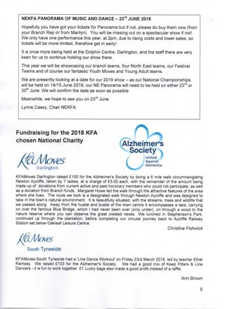 NEKFA PANORAMA OF MUSIC ANDDANCE - 23rd JUNE 2018
Hopefully you have got your tickets for Panorama but if not, please do buy them now (from
your Branch Rep or from Marilyn). You will be missing out on a spectacular show if not!
We only have one performance this year, at 2pm, due to rising costs and lower sales, so
tickets will be more limited, therefore get in early!
It is once more being held at the Dolphin Centre, Darlington, and the staff there are very
keen for us to continue holding our show there.
This year we will be showcasing our branch teams, four North East teams, our Festival
Teams and of course our fantastic Youth Moves and Young Adult teams.
We are presently looking at a date for our 2019 show - as our National Championships
will be held on 14/15 June 2019, our NE Panorama will need to be held on either 23rd or
30th June. We will confirm the date as soon as possible.
Meanwhile, we hope to see you on 23rd June.
Lynne Casey, Chair NEKFA
Fundraising for the 2018 KFA
chosen National Charity Alzheimer's
Society
C
. *
United
Agains
Dementia
Darlington
KFAMoves Darlington raised £100 for the Alzheimer's Society by doing a 6 mile walk circumnavigating
Newton Aycliffe, taken by 7 ladies, at a charge of £5.00 each, with the remainder of the amount being
made up of donations from current active and past honorary members who could not participate, as well
as a donation from Branch funds. Margaret Howe led the walk through the attractive features of the area
where she lives. The route we took is a designated walk through Newton Aycliffe and was designed to
take in the town's natural environment. It is beautifully situated, with the streams, trees and wildlife that
we passed along. Away from the hustle and bustle of the town centre it encompasses a lake, carrying
on over the famous Blue Bridge, which I had never been over (only under), on through a wood to the
nature reserve where you can observe the great crested newts. We lunched in Stephenson's Park,
continued up through the plantation, before completing our circular journey back to Aycliffe Railway
Station set below Oakleaf Leisure Centre.
Christine Fishwick
ves
South Tyneside
KFAMoves South Tyneside had a 'Line Dance Workout' on Friday 23rd March 2018, led by teacher Ethel
Ramsey. We raised £103 for the Alzheimer's Society. We had a good mix of Keep Fitters & Line
Dancers - it is fun to work together. £1 Lucky bags also made a good profit instead of a raffle.
Ann Brown
 