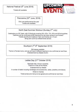 •kth
National Festival (9tn June 2018)
Tickets still available
rd
Panorama (23ra June, 2018)
Only one performance this year
Tickets still available
North East Summer Workout (Sunday 2nd July)
Celebrating our 60 Years, with 5 Workouts covering 50's, 60's, 70's, 80's and 90's/noughties.
Teachers will be confirmed at NE Executive but we have names to put forward.
Tickets are £8 and it starts at 10am and finishes at 3.15 pm.
Bring own lunch but refreshments served
th
Southport (7in-9tn September 2018)
Still places available.
Theme is Female Icons, and we will have 6 different teachers to be confirmed at next Exec.
Entertainment by Natalie Durkin.
Ladies Day (21st October 2018)
Ramside Hall (12noon onwards)
Theme is A Day at the Races.
Entertainment by Natalie
A number of stalls including handbags and accessories, cakes, jewellery and beauty
Dress to impress.
Ticket prices and menus to be agreed and confirmed at next Exec
 