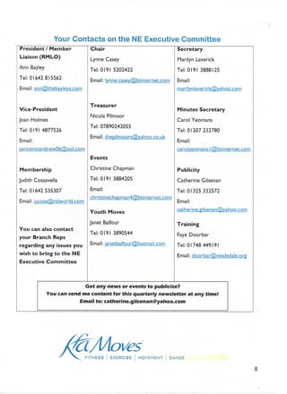 Your Contacts on the NE Executive Committee
President / Member
Liaison (RMLO)
Ann Bayley
Tel: 01642 815562
Email: ann@thebayleys.com
Vice-President
Joan Holmes
Tel: 0191 4877526
Email:
janicemcandrew06@aol.conn
Membership
Judith Cossavella
Tel: 01642 535307
Email: iucoss(5).ntlworld.com
You can also contact
your Branch Reps
regarding any issues you
wish to bring to the NE
Executive Committee
Chair
Lynne Casey
Tel: 0191 5202422
Email: lynne.casey@btinternet.com
Treasurer
Nicola Pilmoor
Tel:07890242055
Email: thepilmoors@yahoo.co.uk
Events
Christine Chapman
Tel: 0191 3884205
Email:
christinechapman4@btinternet.com
Youth Moves
Janet Balfour
Tel: 0191 3890544
Email: ianetbalfour(o)hotmail.com
Secretary
Marilyn Laverick
Tel: 0191 3888125
Email:
marilynlaverick@yahoo.com
Minutes Secretary
Carol Yeomans
Tel: 01207 232780
Email:
carolyeomans I@btinternetcom
Publicity
Catherine Gilsenan
Tel: 01325 332572
Email:
catherine.gilsenan@yahoo.com
Training
Faye Doorbar
Tel: 01748 449191
Email: doorbar@swaledale.org
Got any news or events to publicise?
You cansend me content for this quarterly newsletter at any time!
Email to: catherine.gilsenan@yahoo.com
FITNESS i EXERCISE MOVEMENT DANCE
8
 