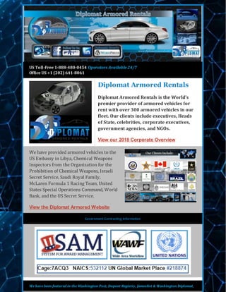 US Toll-Free 1-888-480-0454 Operators Available 24/7
Office US +1 (202) 641-8061
Diplomat Armored Rentals
Diplomat Armored Rentals is the World’s
premier provider of armored vehicles for
rent with over 300 armored vehicles in our
fleet. Our clients include executives, Heads
of State, celebrities, corporate executives,
government agencies, and NGOs.
View our 2018 Corporate Overview
We have provided armored vehicles to the
US Embassy in Libya, Chemical Weapons
Inspectors from the Organization for the
Prohibition of Chemical Weapons, Israeli
Secret Service, Saudi Royal Family,
McLaren Formula 1 Racing Team, United
States Special Operations Command, World
Bank, and the US Secret Service.
View the Diplomat Armored Website
Government Contracting Information
We have been featured in the Washington Post, Dupont Registry, Jameslist & Washington Diplomat,
 