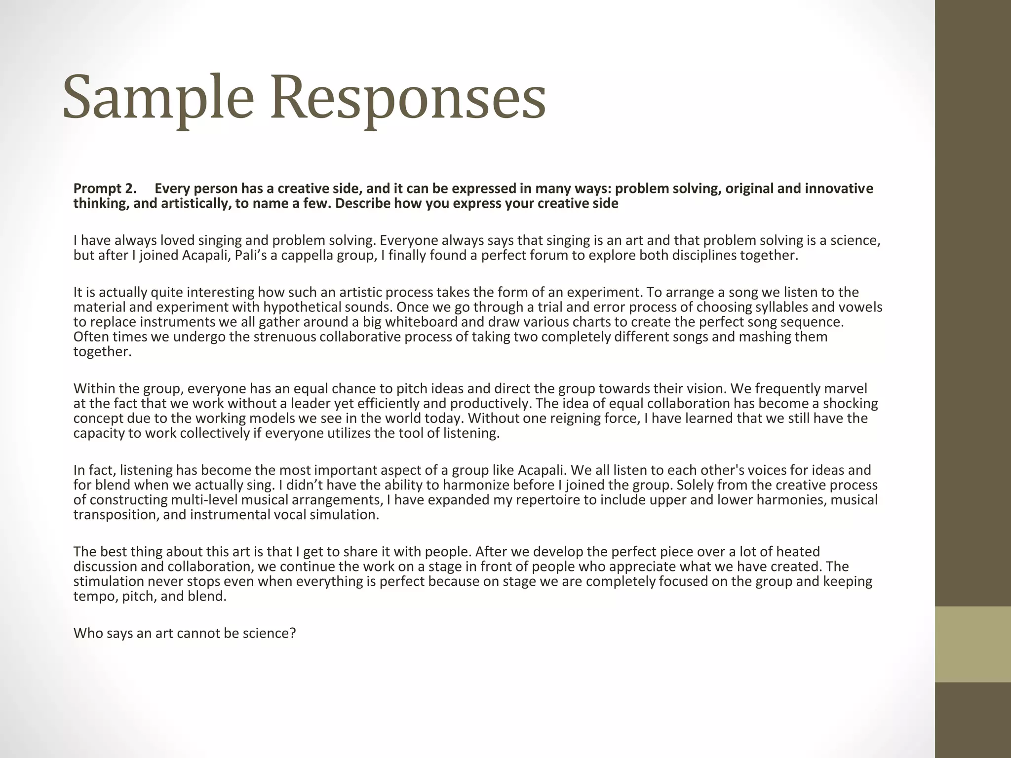 Sample Responses
Prompt 2. Every person has a creative side, and it can be expressed in many ways: problem solving, original and innovative
thinking, and artistically, to name a few. Describe how you express your creative side
I have always loved singing and problem solving. Everyone always says that singing is an art and that problem solving is a science,
but after I joined Acapali, Pali’s a cappella group, I finally found a perfect forum to explore both disciplines together.
It is actually quite interesting how such an artistic process takes the form of an experiment. To arrange a song we listen to the
material and experiment with hypothetical sounds. Once we go through a trial and error process of choosing syllables and vowels
to replace instruments we all gather around a big whiteboard and draw various charts to create the perfect song sequence.
Often times we undergo the strenuous collaborative process of taking two completely different songs and mashing them
together.
Within the group, everyone has an equal chance to pitch ideas and direct the group towards their vision. We frequently marvel
at the fact that we work without a leader yet efficiently and productively. The idea of equal collaboration has become a shocking
concept due to the working models we see in the world today. Without one reigning force, I have learned that we still have the
capacity to work collectively if everyone utilizes the tool of listening.
In fact, listening has become the most important aspect of a group like Acapali. We all listen to each other's voices for ideas and
for blend when we actually sing. I didn’t have the ability to harmonize before I joined the group. Solely from the creative process
of constructing multi-level musical arrangements, I have expanded my repertoire to include upper and lower harmonies, musical
transposition, and instrumental vocal simulation.
The best thing about this art is that I get to share it with people. After we develop the perfect piece over a lot of heated
discussion and collaboration, we continue the work on a stage in front of people who appreciate what we have created. The
stimulation never stops even when everything is perfect because on stage we are completely focused on the group and keeping
tempo, pitch, and blend.
Who says an art cannot be science?
 