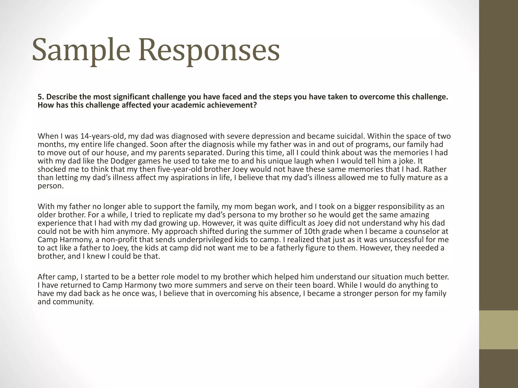 Sample Responses
5. Describe the most significant challenge you have faced and the steps you have taken to overcome this challenge.
How has this challenge affected your academic achievement?
When I was 14-years-old, my dad was diagnosed with severe depression and became suicidal. Within the space of two
months, my entire life changed. Soon after the diagnosis while my father was in and out of programs, our family had
to move out of our house, and my parents separated. During this time, all I could think about was the memories I had
with my dad like the Dodger games he used to take me to and his unique laugh when I would tell him a joke. It
shocked me to think that my then five-year-old brother Joey would not have these same memories that I had. Rather
than letting my dad’s illness affect my aspirations in life, I believe that my dad’s illness allowed me to fully mature as a
person.
With my father no longer able to support the family, my mom began work, and I took on a bigger responsibility as an
older brother. For a while, I tried to replicate my dad’s persona to my brother so he would get the same amazing
experience that I had with my dad growing up. However, it was quite difficult as Joey did not understand why his dad
could not be with him anymore. My approach shifted during the summer of 10th grade when I became a counselor at
Camp Harmony, a non-profit that sends underprivileged kids to camp. I realized that just as it was unsuccessful for me
to act like a father to Joey, the kids at camp did not want me to be a fatherly figure to them. However, they needed a
brother, and I knew I could be that.
After camp, I started to be a better role model to my brother which helped him understand our situation much better.
I have returned to Camp Harmony two more summers and serve on their teen board. While I would do anything to
have my dad back as he once was, I believe that in overcoming his absence, I became a stronger person for my family
and community.
 