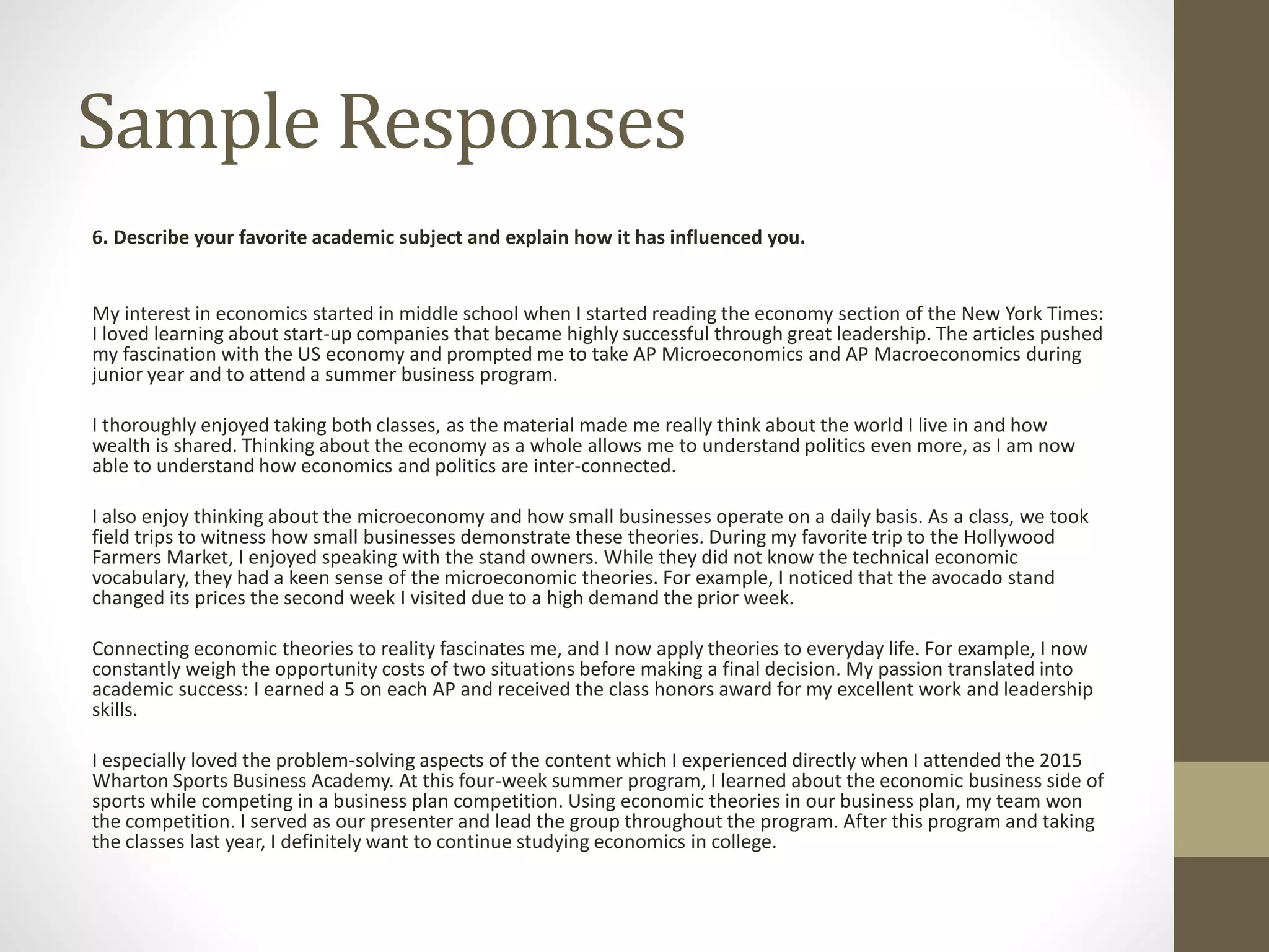 Sample Responses
6. Describe your favorite academic subject and explain how it has influenced you.
My interest in economics started in middle school when I started reading the economy section of the New York Times:
I loved learning about start-up companies that became highly successful through great leadership. The articles pushed
my fascination with the US economy and prompted me to take AP Microeconomics and AP Macroeconomics during
junior year and to attend a summer business program.
I thoroughly enjoyed taking both classes, as the material made me really think about the world I live in and how
wealth is shared. Thinking about the economy as a whole allows me to understand politics even more, as I am now
able to understand how economics and politics are inter-connected.
I also enjoy thinking about the microeconomy and how small businesses operate on a daily basis. As a class, we took
field trips to witness how small businesses demonstrate these theories. During my favorite trip to the Hollywood
Farmers Market, I enjoyed speaking with the stand owners. While they did not know the technical economic
vocabulary, they had a keen sense of the microeconomic theories. For example, I noticed that the avocado stand
changed its prices the second week I visited due to a high demand the prior week.
Connecting economic theories to reality fascinates me, and I now apply theories to everyday life. For example, I now
constantly weigh the opportunity costs of two situations before making a final decision. My passion translated into
academic success: I earned a 5 on each AP and received the class honors award for my excellent work and leadership
skills.
I especially loved the problem-solving aspects of the content which I experienced directly when I attended the 2015
Wharton Sports Business Academy. At this four-week summer program, I learned about the economic business side of
sports while competing in a business plan competition. Using economic theories in our business plan, my team won
the competition. I served as our presenter and lead the group throughout the program. After this program and taking
the classes last year, I definitely want to continue studying economics in college.
 