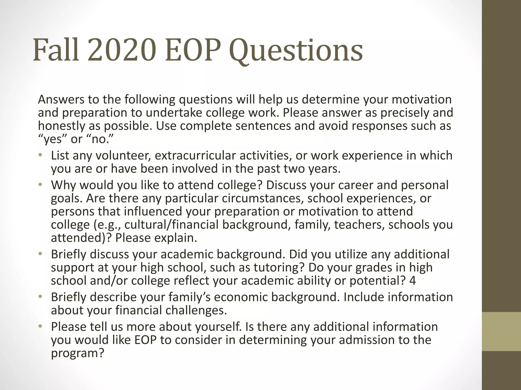 Fall 2020 EOP Questions
Answers to the following questions will help us determine your motivation
and preparation to undertake college work. Please answer as precisely and
honestly as possible. Use complete sentences and avoid responses such as
“yes” or “no.”
• List any volunteer, extracurricular activities, or work experience in which
you are or have been involved in the past two years.
• Why would you like to attend college? Discuss your career and personal
goals. Are there any particular circumstances, school experiences, or
persons that influenced your preparation or motivation to attend
college (e.g., cultural/financial background, family, teachers, schools you
attended)? Please explain.
• Briefly discuss your academic background. Did you utilize any additional
support at your high school, such as tutoring? Do your grades in high
school and/or college reflect your academic ability or potential? 4
• Briefly describe your family’s economic background. Include information
about your financial challenges.
• Please tell us more about yourself. Is there any additional information
you would like EOP to consider in determining your admission to the
program?
 