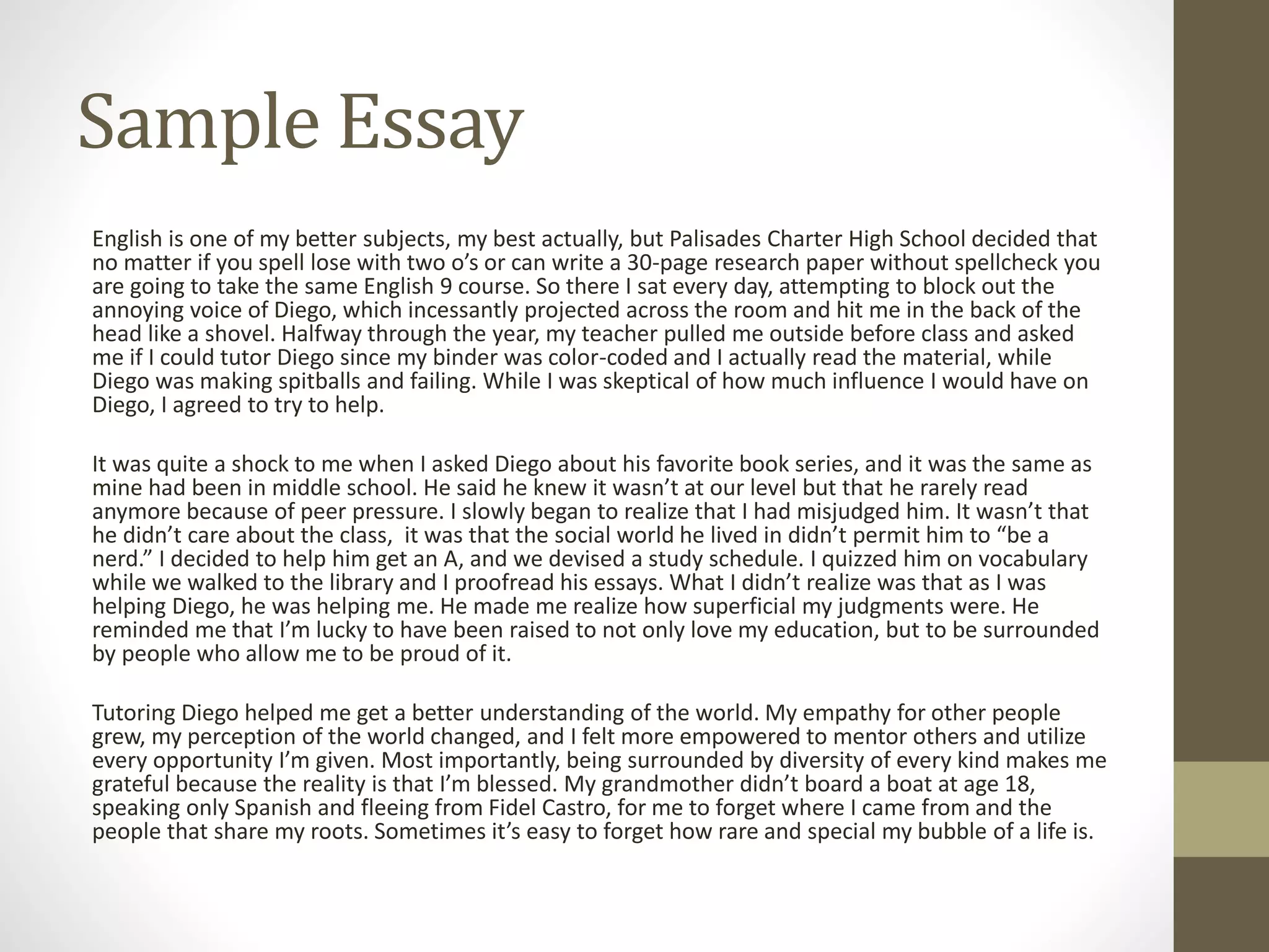 Sample Essay
English is one of my better subjects, my best actually, but Palisades Charter High School decided that
no matter if you spell lose with two o’s or can write a 30-page research paper without spellcheck you
are going to take the same English 9 course. So there I sat every day, attempting to block out the
annoying voice of Diego, which incessantly projected across the room and hit me in the back of the
head like a shovel. Halfway through the year, my teacher pulled me outside before class and asked
me if I could tutor Diego since my binder was color-coded and I actually read the material, while
Diego was making spitballs and failing. While I was skeptical of how much influence I would have on
Diego, I agreed to try to help.
It was quite a shock to me when I asked Diego about his favorite book series, and it was the same as
mine had been in middle school. He said he knew it wasn’t at our level but that he rarely read
anymore because of peer pressure. I slowly began to realize that I had misjudged him. It wasn’t that
he didn’t care about the class, it was that the social world he lived in didn’t permit him to “be a
nerd.” I decided to help him get an A, and we devised a study schedule. I quizzed him on vocabulary
while we walked to the library and I proofread his essays. What I didn’t realize was that as I was
helping Diego, he was helping me. He made me realize how superficial my judgments were. He
reminded me that I’m lucky to have been raised to not only love my education, but to be surrounded
by people who allow me to be proud of it.
Tutoring Diego helped me get a better understanding of the world. My empathy for other people
grew, my perception of the world changed, and I felt more empowered to mentor others and utilize
every opportunity I’m given. Most importantly, being surrounded by diversity of every kind makes me
grateful because the reality is that I’m blessed. My grandmother didn’t board a boat at age 18,
speaking only Spanish and fleeing from Fidel Castro, for me to forget where I came from and the
people that share my roots. Sometimes it’s easy to forget how rare and special my bubble of a life is.
 