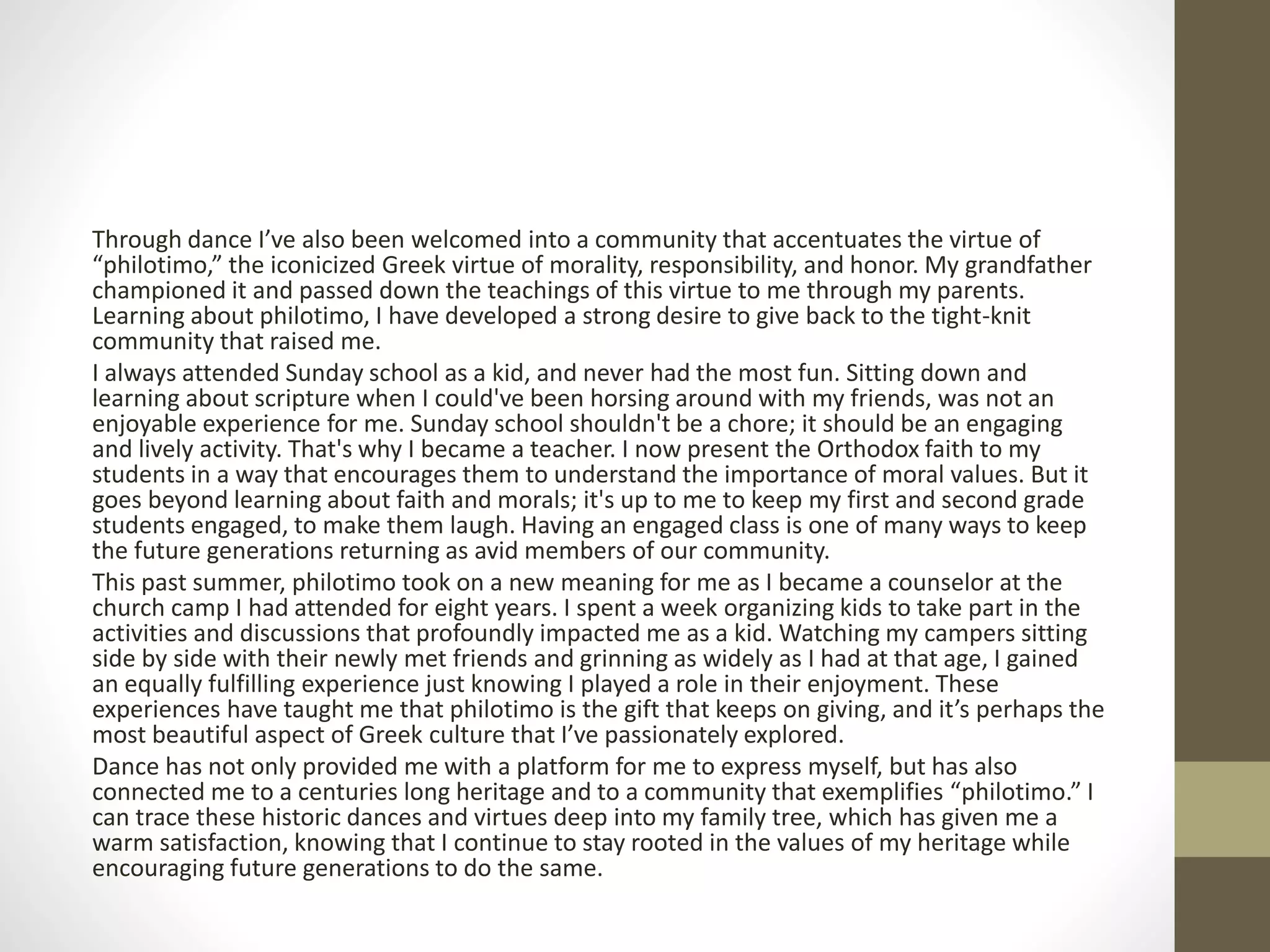 Through dance I’ve also been welcomed into a community that accentuates the virtue of
“philotimo,” the iconicized Greek virtue of morality, responsibility, and honor. My grandfather
championed it and passed down the teachings of this virtue to me through my parents.
Learning about philotimo, I have developed a strong desire to give back to the tight-knit
community that raised me.
I always attended Sunday school as a kid, and never had the most fun. Sitting down and
learning about scripture when I could've been horsing around with my friends, was not an
enjoyable experience for me. Sunday school shouldn't be a chore; it should be an engaging
and lively activity. That's why I became a teacher. I now present the Orthodox faith to my
students in a way that encourages them to understand the importance of moral values. But it
goes beyond learning about faith and morals; it's up to me to keep my first and second grade
students engaged, to make them laugh. Having an engaged class is one of many ways to keep
the future generations returning as avid members of our community.
This past summer, philotimo took on a new meaning for me as I became a counselor at the
church camp I had attended for eight years. I spent a week organizing kids to take part in the
activities and discussions that profoundly impacted me as a kid. Watching my campers sitting
side by side with their newly met friends and grinning as widely as I had at that age, I gained
an equally fulfilling experience just knowing I played a role in their enjoyment. These
experiences have taught me that philotimo is the gift that keeps on giving, and it’s perhaps the
most beautiful aspect of Greek culture that I’ve passionately explored.
Dance has not only provided me with a platform for me to express myself, but has also
connected me to a centuries long heritage and to a community that exemplifies “philotimo.” I
can trace these historic dances and virtues deep into my family tree, which has given me a
warm satisfaction, knowing that I continue to stay rooted in the values of my heritage while
encouraging future generations to do the same.
 